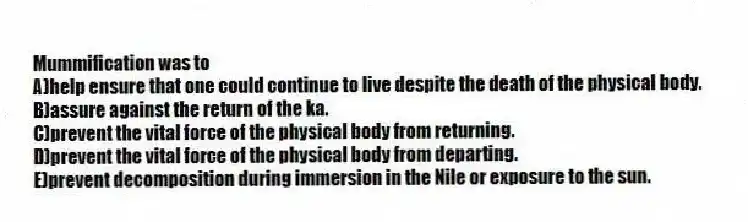 Mummification was to
A)help ensure that one could continue to live despite the death of the physical body.
B)assure against the return of the ka.
C)prevent the vital force of the physical body from returning.
D)prevent the vital force of the physical body from departing.
E)prevent decomposition during immersion in the Nile or exposure to the sun.