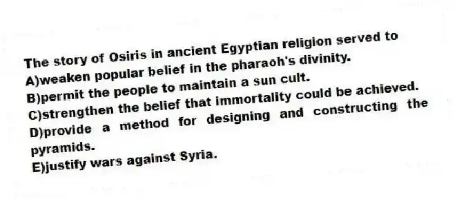 The story of Osiris in ancient Egyptian religion served to
A)weaken popular belief in the pharaoh's divinity.
B)permit the people to maintain a sun cult.
C)strengthen the belief that immortality could be achieved.
D)provide a method for designing and constructing the pyramids.
E)justify wars against Syria.