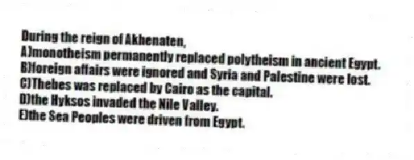 During the reign of Akhenaten,
A)monotheism permanently replaced polytheism in ancient Egypt.
B)foreign affairs were ignored and Syria and Palestine were lost.
C)Thebes was replaced by Cairo as the capital.
D)the Hyksos invaded the Nile Valley.
E)the Sea Peoples were driven from Egypt.