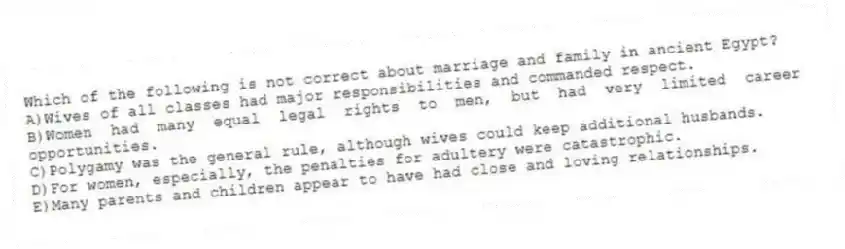 Which of the following is not correct about marriage and family in ancient Egypt?
A)Wives of all classes had major responsibilities and commanded respect.
B)Women had many equal legal rights to men, but had very limited career opportunities.
C)Polygamy was the general rule, although wives could keep additional husbands.
D)For women, especially, the penalties for adultery were catastrophic.
E)Many parents and children appear to have had close and loving relationships.