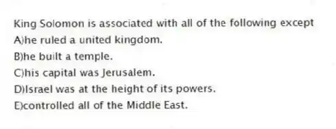King Solomon is associated with all of the following except
A)he ruled a united kingdom.
B)he built a temple.
C)his capital was Jerusalem.
D)Israel was at the height of its powers.
E)controlled all of the Middle East.
