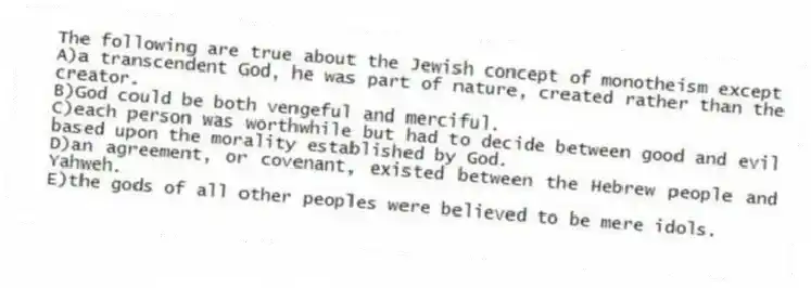 The following are true about the Jewish concept of monotheism except
A)a transcendent God, he was part of nature, created rather than the creator.
B)God could be both vengeful and merciful.
C)each person was worthwhile but had to decide between good and evil based upon the morality established by God.
D)an agreement, or covenant, existed between the Hebrew people and Yahweh.
E)the gods of all other peoples were believed to be mere idols.
