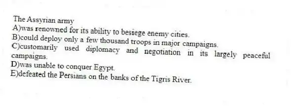 The Assyrian army
A)was renowned for its ability to besiege enemy cities.
B)could deploy only a few thousand troops in major campaigns.
C)customarily used diplomacy and negotiation in its largely peaceful campaigns.
D)was unable to conquer Egypt.
E)defeated the Persians on the banks of the Tigris River.