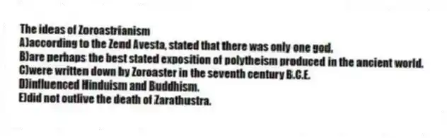 The ideas of Zoroastrianism
A)according to the Zend Avesta, stated that there was only one god.
B)are perhaps the best stated exposition of polytheism produced in the ancient world.
C)were written down by Zoroaster in the seventh century B.C.E.
D)influenced Hinduism and Buddhism.
E)did not outlive the death of Zarathustra.
