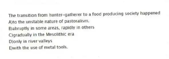 The transition from hunter-gatherer to a food producing society happened
A)to the unstable nature of pastoralism.
B)abruptly in some areas, rapidly in others
C)gradually in the Mesolithic era
D)only in river valleys
E)with the use of metal tools.