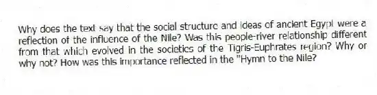 Why does the text say that the social structure and ideas of ancient Egypt were a reflection of the influence of the Nile? Was this people-river relationship different from that which evolved in the societies of the Tigris-Euphrates region? Why or why not? How was this importance reflected in the "Hymn to the Nile?