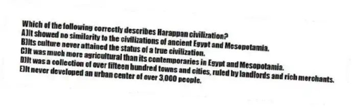 Which of the following correctly describes Harappan civilization?
A)It showed no similarity to the civilizations of ancient Egypt and Mesopotamia.
B)Its culture never attained the status of a true civilization.
C)It was much more agricultural than its contemporaries in Egypt and Mesopotamia.
D)It was a collection of over fifteen hundred towns and cities, ruled by landlords and rich merchants.
E)It never developed an urban center of over 3,000 people.