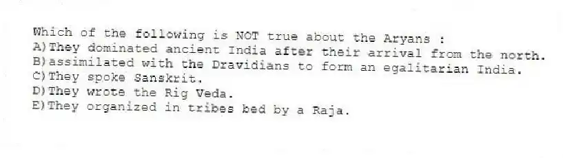 Which of the following is NOT true about the Aryans :
A)They dominated ancient India after their arrival from the north.
B)assimilated with the Dravidians to form an egalitarian India.
C)They spoke Sanskrit.
D)They wrote the Rig Veda.
E)They organized in tribes bed by a Raja.