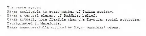 The caste system
A)was applicable to every member of Indian society.
B)was a central element of Buddhist belief.
C)was actually more flexible than the Egyptian social structure.
D)originated in Macedonia.
E)was unsuccessfully opposed by Aryan warriors' wives.
