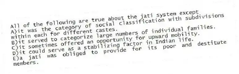 All of the following are true about the jati system except
A)it was the category of social classification with subdivisions within each for different castes.
B)it served to categorize large numbers of individual families.
C)it sometimes offered an opportunity for upward mobility.
D)it could serve as a stabilizing factor in Indian life.
E)a jati was obliged to provide for its poor and destitute members.