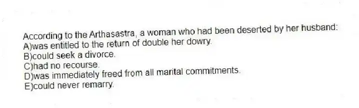 According to the Arthasastra, a woman who had been deserted by her husband:
A)was entitled to the return of double her dowry.
B)could seek a divorce.
C)had no recourse.
D)was immediately freed from all marital commitments.
E)could never remarry.