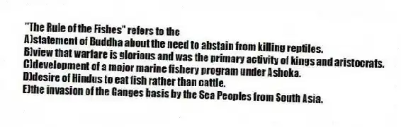 "The Rule of the Fishes" refers to the
A)statement of Buddha about the need to abstain from killing reptiles.
B)view that warfare is glorious and was the primary activity of kings and aristocrats.
C)development of a major marine fishery program under Ashoka.
D)desire of Hindus to eat fish rather than cattle.
E)the invasion of the Ganges basis by the Sea Peoples from South Asia.