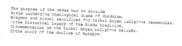 The purpose of the Vedas was to provide
A)the unchanging theological dogma of Hinduism.
B)hymns and ritual sacrifices for tribal Aryan religious ceremonies.
C)the historical legacy of the Hindu tradition.
D)commentaries on the tribal Aryan religious beliefs.
E)the story of the decline of Harappa.