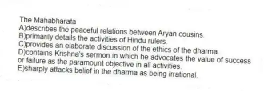 The Mahabharata
A)describes the peaceful relations between Aryan cousins.
B)primarily details the activities of Hindu rulers.
C)provides an elaborate discussion of the ethics of the dharma.
D)contains Krishna's sermon in which he advocates the value of success or failure as the paramount objective in all activities.
E)sharply attacks belief in the dharma as being irrational.