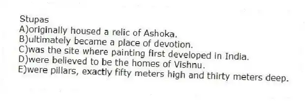 Stupas
A)originally housed a relic of Ashoka.
B)ultimately became a place of devotion.
C)was the site where painting first developed in India.
D)were believed to be the homes of Vishnu.
E)were pillars, exactly fifty meters high and thirty meters deep.