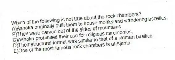 Which of the following is not true about the rock chambers?
A)Ashoka originally built them to house monks and wandering ascetics.
B)They were carved out of the sides of mountains.
C)Ashoka prohibited their use for religious ceremonies.
D)Their structural format was similar to that of a Roman basilica.
E)One of the most famous rock chambers is at Ajanta.