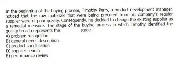 In the beginning of the buying process, Timothy Perry, a product development manager, noticed that the raw materials that were being procured from his company's regular supplier were of poor quality. Consequently, he decided to change the existing supplier as a remedial measure. The stage of the buying process in which Timothy identified the quality breach represents the ________ stage.
A) problem recognition
B) general needs description
C) product specification
D) supplier search
E) performance review