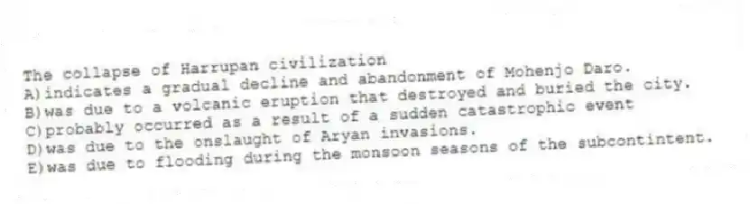 The collapse of Harrupan civilization
A)indicates a gradual decline and abandonment of Mohenjo Daro.
B)was due to a volcanic eruption that destroyed and buried the city.
C)probably occurred as a result of a sudden catastrophic event
D)was due to the onslaught of Aryan invasions.
E)was due to flooding during the monsoon seasons of the subcontintent.