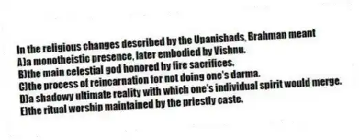 In the religious changes described by the Upanishads, Brahman meant
A)a monotheistic presence, later embodied by Vishnu.
B)the main celestial god honored by fire sacrifices.
C)the process of reincarnation for not doing one's darma.
D)a shadowy ultimate reality with which one's individual spirit would merge.
E)the ritual worship maintained by the priestly caste.