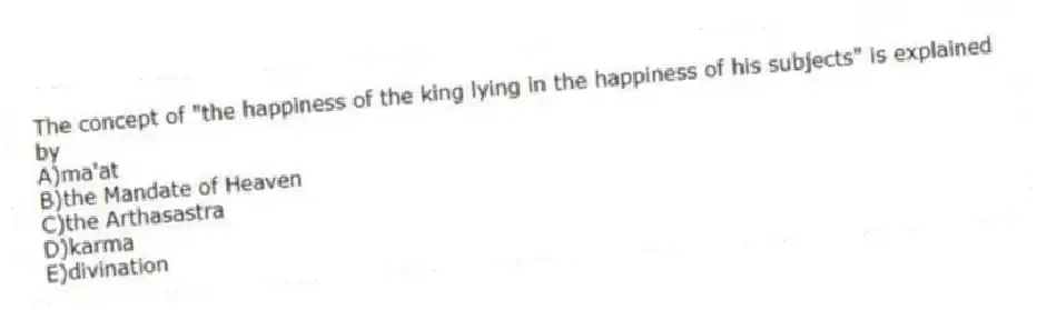 The concept of "the happiness of the king lying in the happiness of his subjects" is explained by
A)ma'at
B)the Mandate of Heaven
C)the Arthasastra
D)karma
E)divination