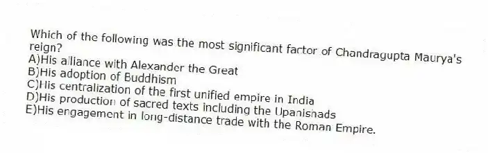 Which of the following was the most significant factor of Chandragupta Maurya's reign?
A)His alliance with Alexander the Great
B)His adoption of Buddhism
C)His centralization of the first unified empire in India
D)His production of sacred texts including the Upanishads
E)His engagement in long-distance trade with the Roman Empire.