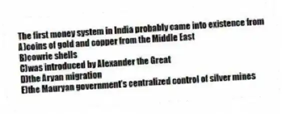 ​The first money system in India probably came into existence from
A)coins of gold and copper from the Middle East
B)​cowrie shells​
C)​was introduced by Alexander the Great​
D)​the Aryan migration​
E)​the Mauryan government's centralized control of silver mines​
