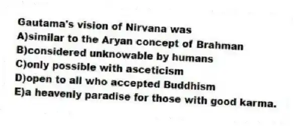 Gautama's vision of Nirvana was
A)similar to the Aryan concept of Brahman
B)considered unknowable by humans
C)only possible with asceticism
D)open to all who accepted Buddhism
E)a heavenly paradise for those with good karma.