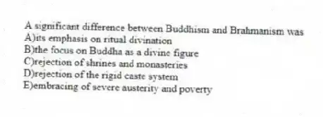 A significant difference between Buddhism and Brahmanism was
A)its emphasis on ritual divination
B)the focus on Buddha as a divine figure
C)rejection of shrines and monasteries
D)rejection of the rigid caste system
E)embracing of severe austerity and poverty