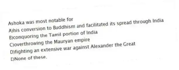 Ashoka was most notable for
A)his conversion to Buddhism and facilitated its spread through India
B)conquoring the Tamil portion of India
C)overthrowing the Mauryan empire
D)fighting an extensive war against Alexander the Great
E)None of these.