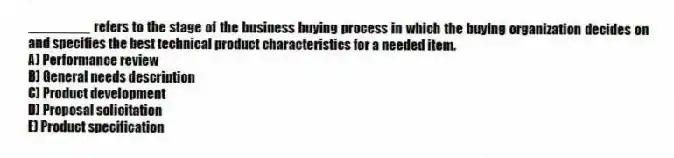 ________ refers to the stage of the business buying process in which the buying organization decides on and specifies the best technical product characteristics for a needed item.
A) Performance review
B) General needs description
C) Product development
D) Proposal solicitation
E) Product specification