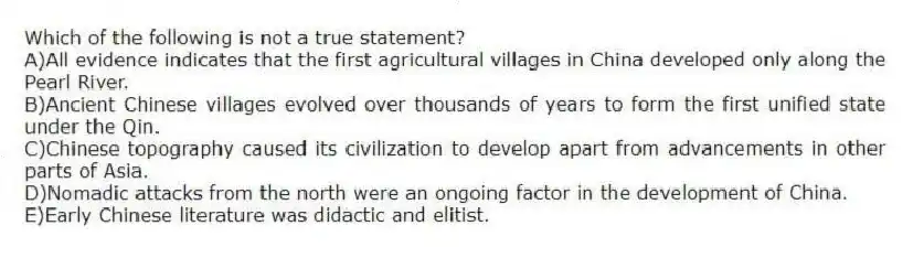 Which of the following is not a true statement?
A)All evidence indicates that the first agricultural villages in China developed only along the Pearl River.
B)Ancient Chinese villages evolved over thousands of years to form the first unified state under the Qin.
C)Chinese topography caused its civilization to develop apart from advancements in other parts of Asia.
D)Nomadic attacks from the north were an ongoing factor in the development of China.
E)Early Chinese literature was didactic and elitist.