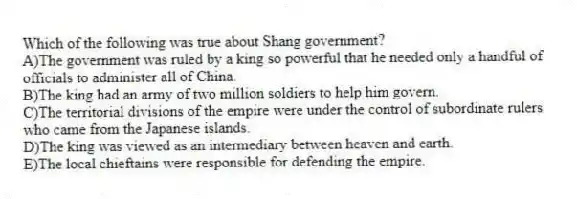 Which of the following was true about Shang government?
A)The government was ruled by a king so powerful that he needed only a handful of officials to administer all of China.
B)The king had an army of two million soldiers to help him govern.
C)The territorial divisions of the empire were under the control of subordinate rulers who came from the Japanese islands.
D)The king was viewed as an intermediary between heaven and earth.
E)The local chieftains were responsible for defending the empire.