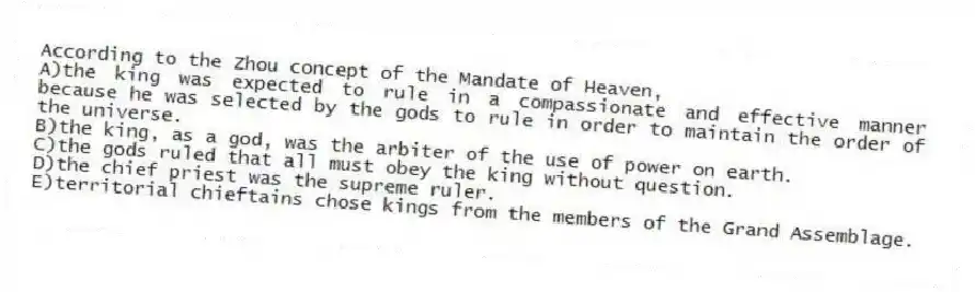 According to the Zhou concept of the Mandate of Heaven,
A)the king was expected to rule in a compassionate and effective manner because he was selected by the gods to rule in order to maintain the order of the universe.
B)the king, as a god, was the arbiter of the use of power on earth.
C)the gods ruled that all must obey the king without question.
D)the chief priest was the supreme ruler.
E)territorial chieftains chose kings from the members of the Grand Assemblage.