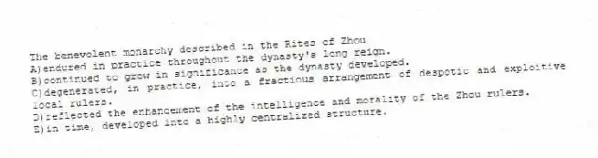 The benevolent monarchy described in the Rites of Zhou
A)endured in practice throughout the dynasty's long reign.
B)continued to grow in significance as the dynasty developed.
C)degenerated, in practice, into a fractious arrangement of despotic and exploitive local rulers.
D)reflected the enhancement of the intelligence and morality of the Zhou rulers.
E)in time, developed into a highly centralized structure.