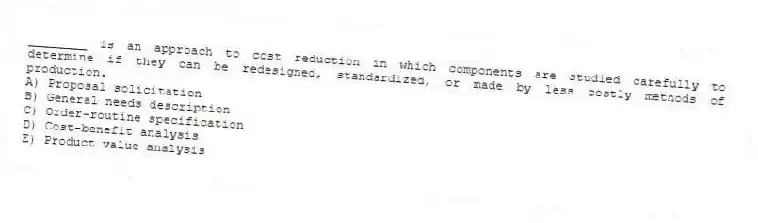 ________ is an approach to cost reduction in which components are studied carefully to determine if they can be redesigned, standardized, or made by less costly methods of production.
A) Proposal solicitation
B) General needs description
C) Order-routine specification
D) Cost-benefit analysis
E) Product value analysis