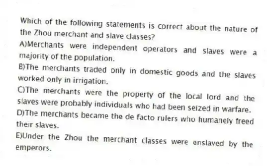 Which of the following statements is correct about the nature of the Zhou merchant and slave classes?
A)Merchants were independent operators and slaves were a majority of the population.
B)The merchants traded only in domestic goods and the slaves worked only in irrigation.
C)The merchants were the property of the local lord and the slaves were probably individuals who had been seized in warfare.
D)The merchants became the de facto rulers who humanely freed their slaves.
E)Under the Zhou the merchant classes were enslaved by the emperors.