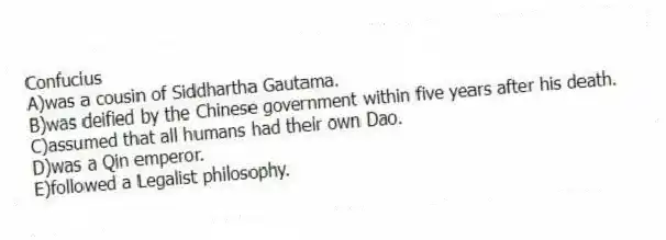 Confucius
A)was a cousin of Siddhartha Gautama.
B)was deified by the Chinese government within five years after his death.
C)assumed that all humans had their own Dao.
D)was a Qin emperor.
E)followed a Legalist philosophy.