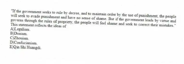"If the government seeks to rule by decree, and to maintain order by the use of punishment, the people will seek to evade punishment and have no sense of shame. But if the government leads by virtue and governs through the rules of propriety, the people will feel shame and seek to correct their mistakes." This statement reflects the ideas of
A)Legalism.
B)Doaism.
C)Zhouism.
D)Confucianism.
E)Qin Shi Huangdi.