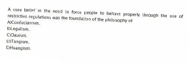 A core belief in the need to force people to behave properly through the use of restrictive regulations was the foundation of the philosophy of
A)Confucianism.
B)Legalism.
C)Daoism.
D)Tangism.
E)Huangism.