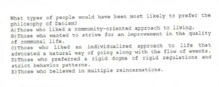 What types of people would have been most likely to prefer the philosophy of Daoism?
A)Those who liked a community-oriented approach to living.
B)Those who wanted to strive for an improvement in the quality of communal life.
C)Those who liked an individualized approach to life that advocated a natural way of going along with the flow of events.
D)Those who preferred a rigid dogma of rigid regulations and strict behavior patterns.
E)Those who believed in multiple reincarnations.