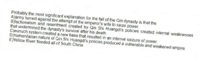 Probably the most significant explanation for the fall of the Qin dynasty is that the
A)army turned against the attempt of the emperor's wife to seize power.
B)factionalism and resentment created by Qin Shi Huangdi's policies created internal weaknesses that undermined the dynasty's survival after his death.
C)eunuch system created a new base that resulted in an internal seizure of power.
D)humanitarian nature of Qin Shi Huangdi's policies produced a vulnerable and weakened empire.
E)Yellow River flooded all of South China.