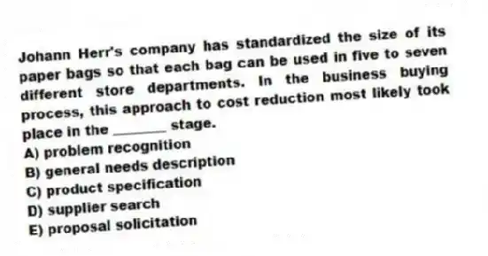 Johann Herr's company has standardized the size of its paper bags so that each bag can be used in five to seven different store departments. In the business buying process, this approach to cost reduction most likely took place in the ________ stage.
A) problem recognition
B) general needs description
C) product specification
D) supplier search
E) proposal solicitation