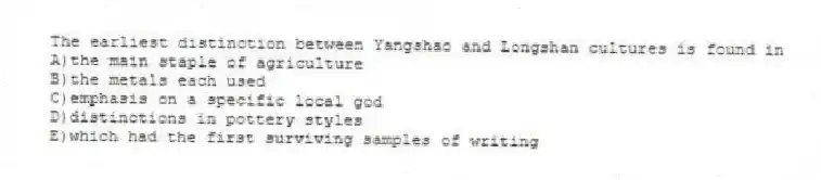 The earliest distinction between Yangshao and Longshan cultures is found in
A)the main staple of agriculture
B)the metals each used
C)emphasis on a specific local god
D)distinctions in pottery styles
E)which had the first surviving samples of writing