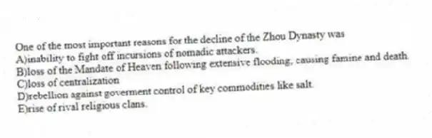 One of the most important reasons for the decline of the Zhou Dynasty was
A)inability to fight off incursions of nomadic attackers.
B)loss of the Mandate of Heaven following extensive flooding, causing famine and death.
C)loss of centralization
D)rebellion against goverment control of key commodities like salt.
E)rise of rival religious clans.