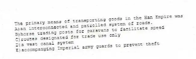 The primary means of transporting goods in the Han Empire was
A)an interconnected and patrolled system of roads.
B)horse trading posts for caravans to facilitate speed
C)routes designated for trade use only
D)a vast canal system
E)accompanying Imperial army guards to prevent theft