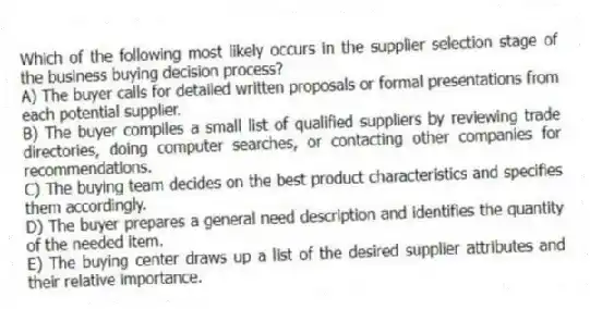 Which of the following most likely occurs in the supplier selection stage of the business buying decision process?
A) The buyer calls for detailed written proposals or formal presentations from each potential supplier.
B) The buyer compiles a small list of qualified suppliers by reviewing trade directories, doing computer searches, or contacting other companies for recommendations.
C) The buying team decides on the best product characteristics and specifies them accordingly.
D) The buyer prepares a general need description and identifies the quantity of the needed item.
E) The buying center draws up a list of the desired supplier attributes and their relative importance.