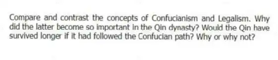 Compare and contrast the concepts of Confucianism and Legalism. Why did the latter become so important in the Qin dynasty? Would the Qin have survived longer if it had followed the Confucian path? Why or why not?