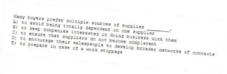Many buyers prefer multiple sources of supplies ________.
A) to avoid being totally dependent on one supplier
B) to keep companies interested in doing business with them
C) to ensure that suppliers do not become complacent
D) to encourage their salespeople to develop broader networks of contacts
E) to prepare in case of a work stoppage
