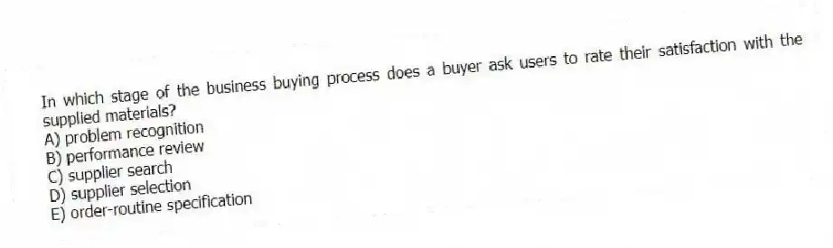 In which stage of the business buying process does a buyer ask users to rate their satisfaction with the supplied materials?
A) problem recognition
B) performance review
C) supplier search
D) supplier selection
E) order-routine specification