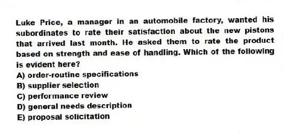 Luke Price, a manager in an automobile factory, wanted his subordinates to rate their satisfaction about the new pistons that arrived last month. He asked them to rate the product based on strength and ease of handling. Which of the following is evident here?
A) order-routine specifications
B) supplier selection
C) performance review
D) general needs description
E) proposal solicitation